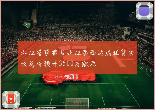 加拉塔萨雷与弗拉泰西达成租赁协议总价预计3500万欧元