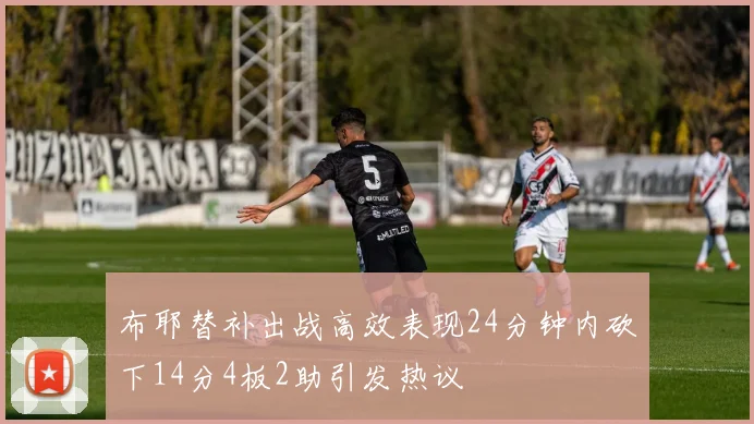 布耶替补出战高效表现24分钟内砍下14分4板2助引发热议