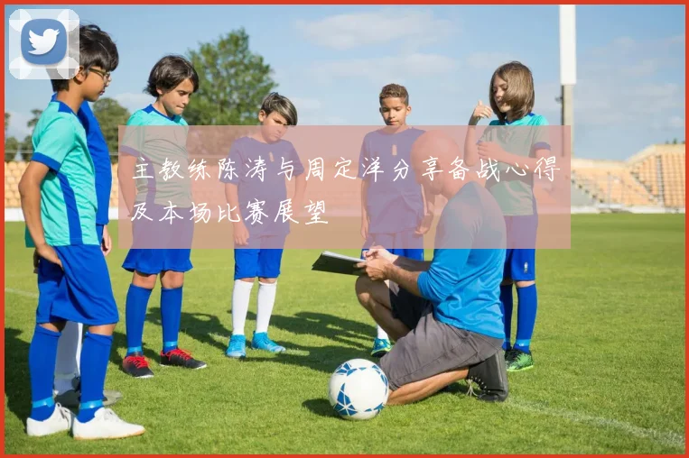 主教练陈涛与周定洋分享备战心得及本场比赛展望