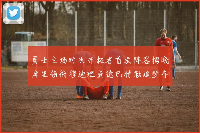 勇士主场对决开拓者首发阵容揭晓库里领衔穆迪理查德巴特勒追梦齐上阵