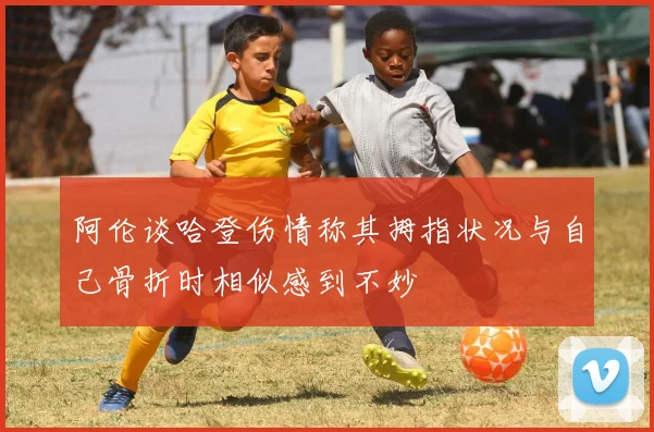 阿伦谈哈登伤情称其拇指状况与自己骨折时相似感到不妙
