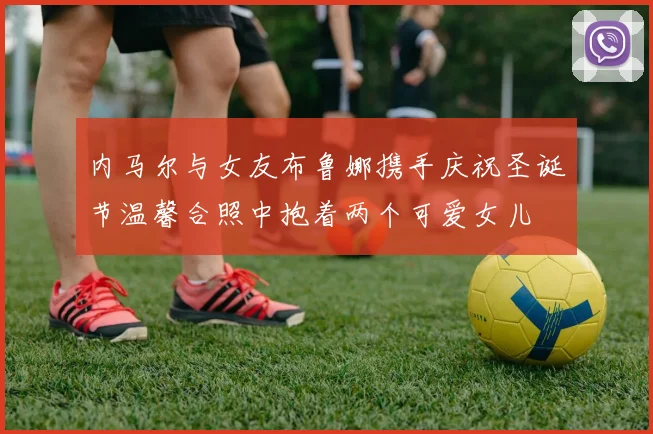 内马尔与女友布鲁娜携手庆祝圣诞节温馨合照中抱着两个可爱女儿