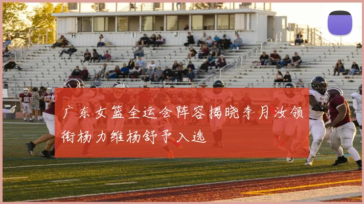 广东女篮全运会阵容揭晓李月汝领衔杨力维杨舒予入选
