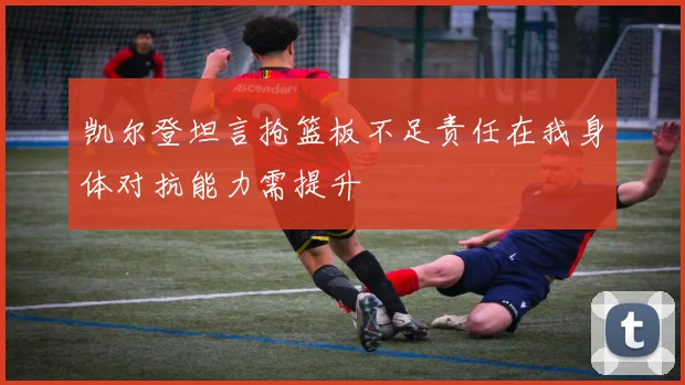 凯尔登坦言抢篮板不足责任在我身体对抗能力需提升