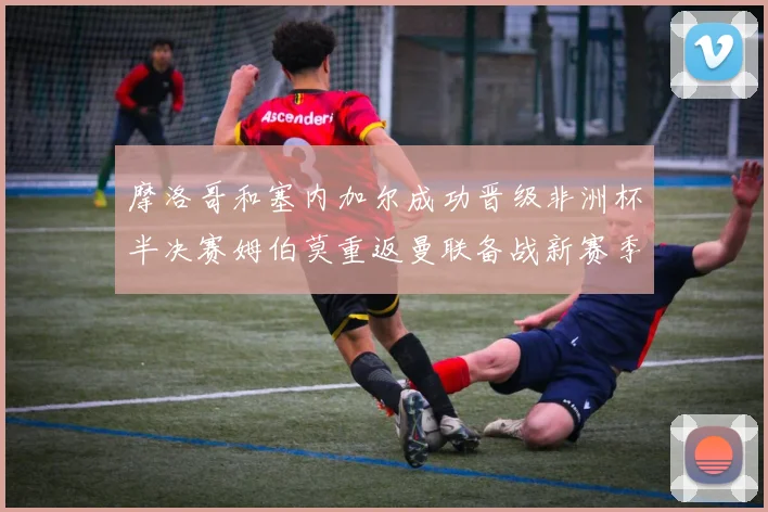 摩洛哥和塞内加尔成功晋级非洲杯半决赛姆伯莫重返曼联备战新赛季