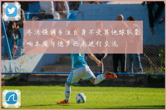 齐沃强调专注自身不受其他球队影响本周与德罗西未进行交流