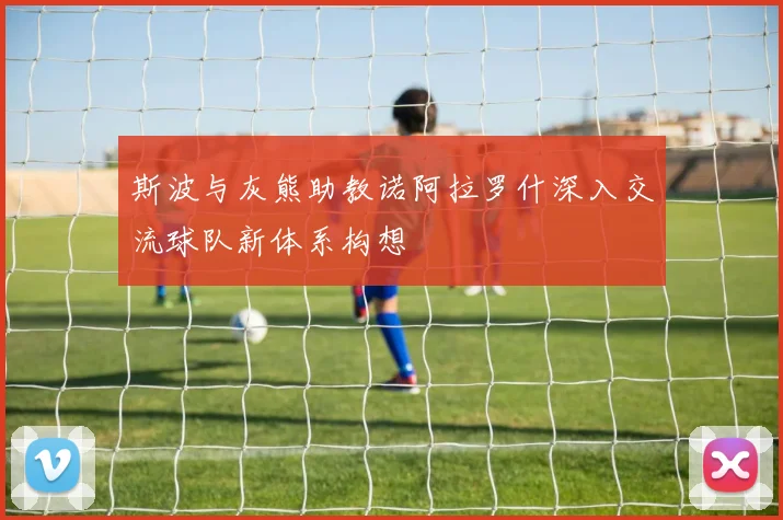 斯波与灰熊助教诺阿拉罗什深入交流球队新体系构想