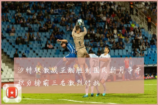 沙特联激战正酣胜利国民新月争夺积分榜前三名激烈对抗