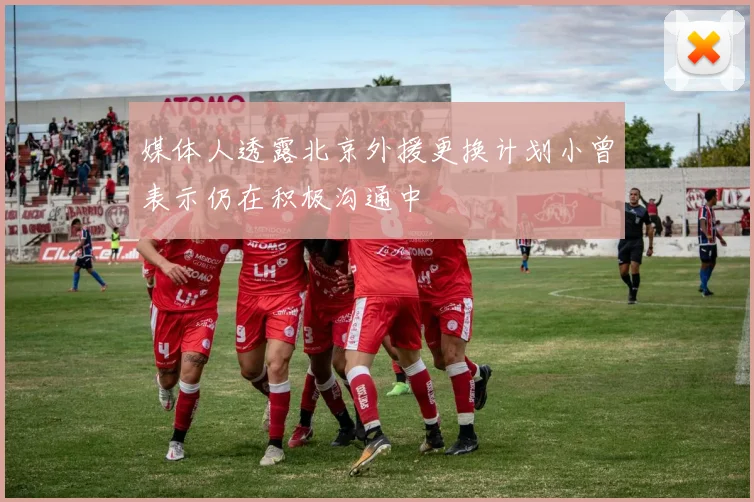 媒体人透露北京外援更换计划小曾表示仍在积极沟通中