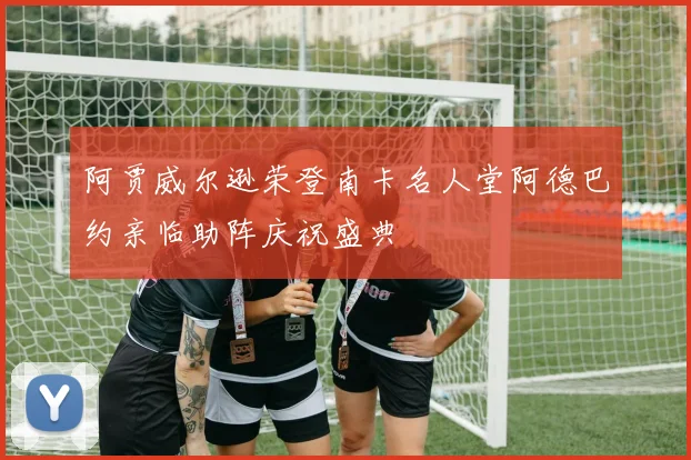 阿贾威尔逊荣登南卡名人堂阿德巴约亲临助阵庆祝盛典
