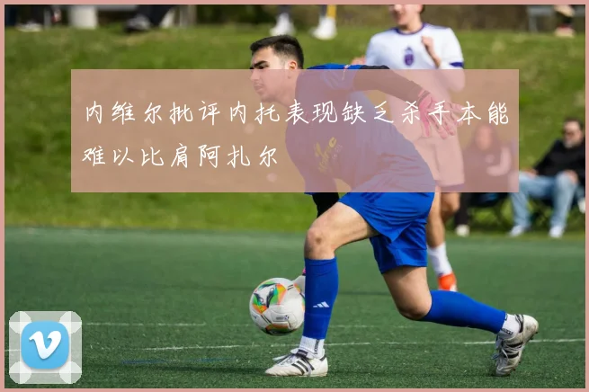 内维尔批评内托表现缺乏杀手本能难以比肩阿扎尔