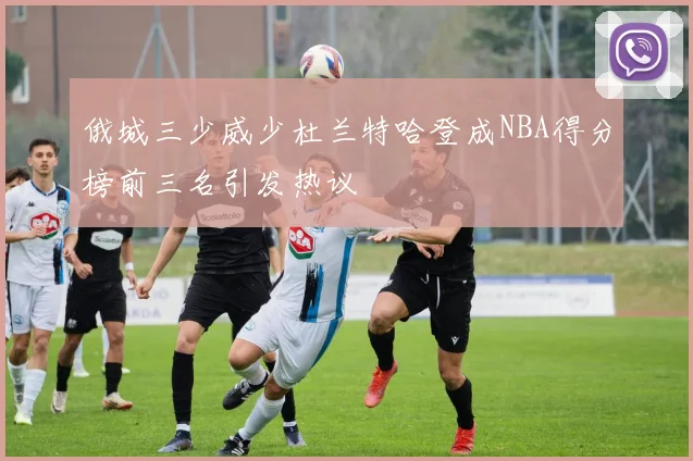 俄城三少威少杜兰特哈登成NBA得分榜前三名引发热议