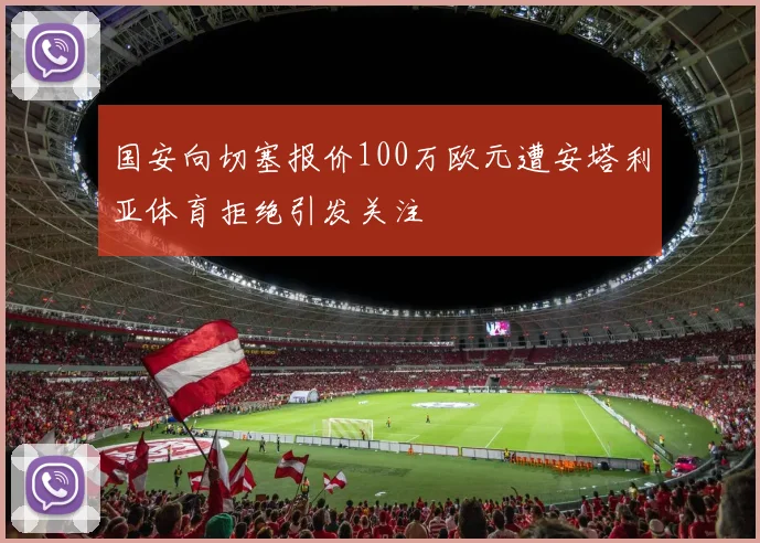 国安向切塞报价100万欧元遭安塔利亚体育拒绝引发关注