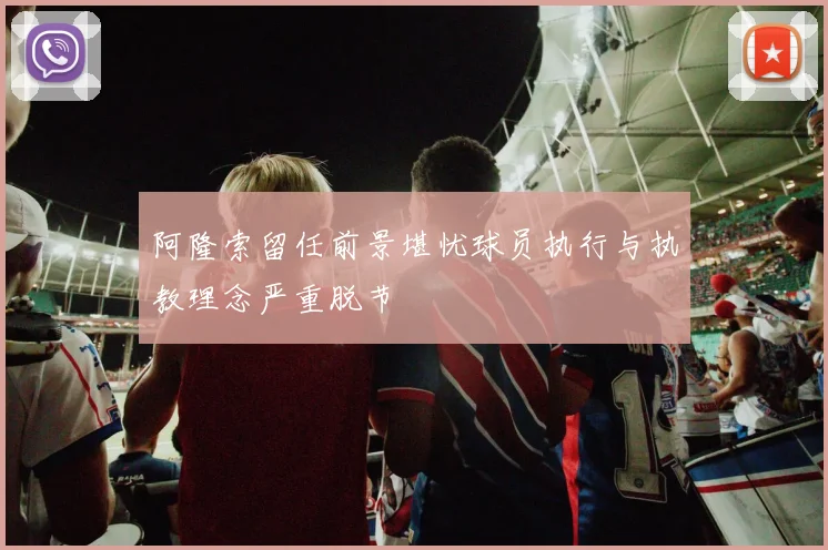 阿隆索留任前景堪忧球员执行与执教理念严重脱节