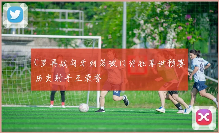 C罗再战匈牙利若破门将独享世预赛历史射手王荣誉