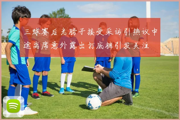 三球赛后光膀子接受采访引热议中途离席意外露出打底裤引发关注