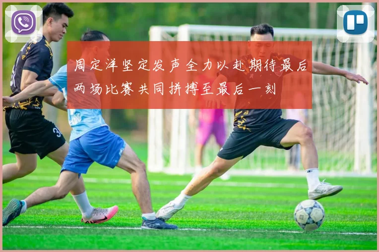 周定洋坚定发声全力以赴期待最后两场比赛共同拼搏至最后一刻