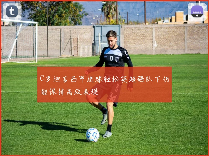 C罗坦言西甲进球轻松英超强队下仍能保持高效表现