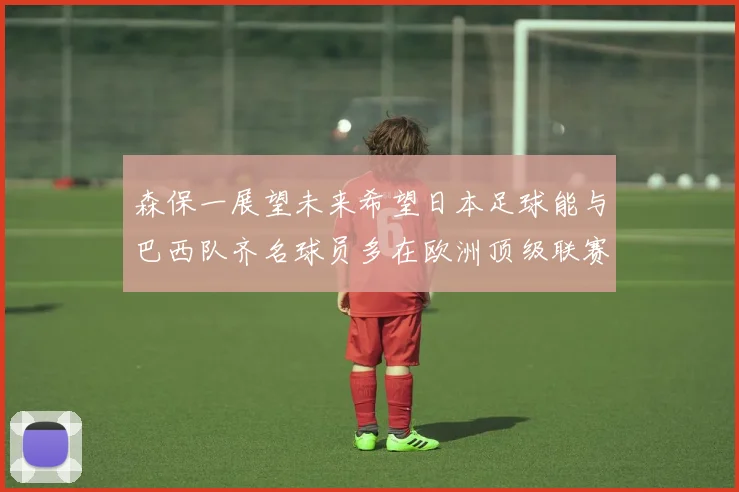 森保一展望未来希望日本足球能与巴西队齐名球员多在欧洲顶级联赛效力