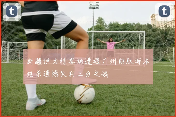 新疆伊力特客场遭遇广州朗肽海本绝杀遗憾失利三分之战