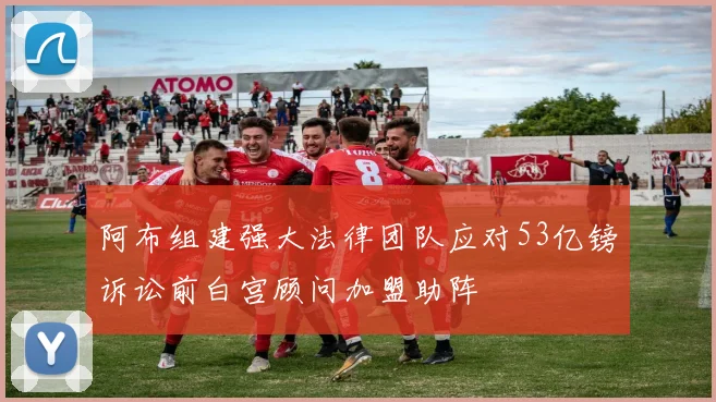 阿布组建强大法律团队应对53亿镑诉讼前白宫顾问加盟助阵