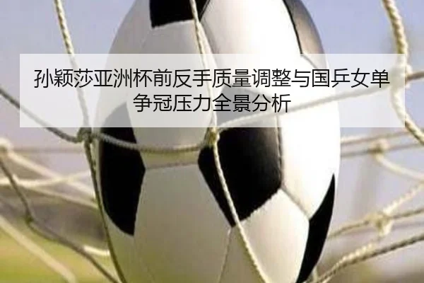 孙颖莎亚洲杯前反手质量调整与国乒女单争冠压力全景分析（kaiyun）